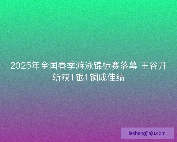 2025年全国春季游泳锦标赛落幕 王谷开斩获1银1铜成佳绩