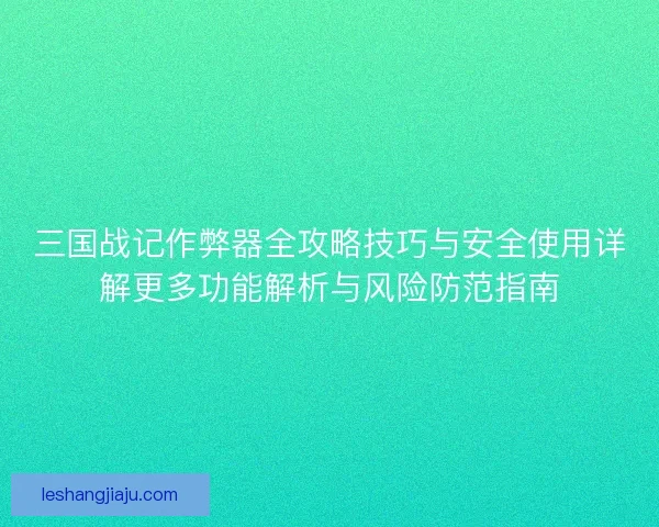 三国战记作弊器全攻略技巧与安全使用详解更多功能解析与风险防范指南