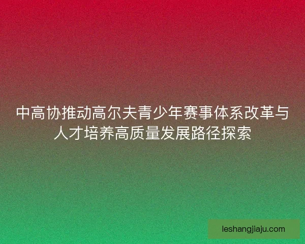 中高协推动高尔夫青少年赛事体系改革与人才培养高质量发展路径探索