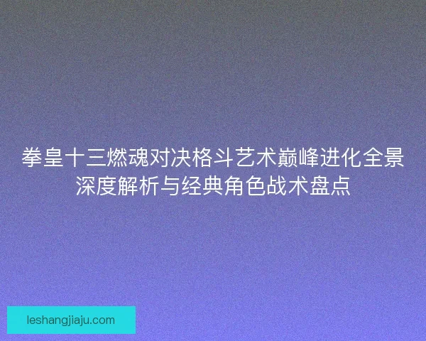 拳皇十三燃魂对决格斗艺术巅峰进化全景深度解析与经典角色战术盘点