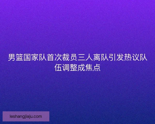 男篮国家队首次裁员三人离队引发热议队伍调整成焦点 男篮国家队首次裁员三人离队引发热议队伍调整成焦点