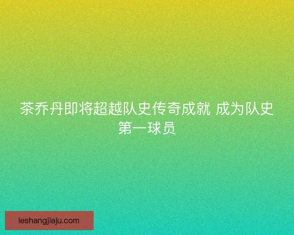 茶乔丹即将超越队史传奇成就 成为队史第一球员 茶乔丹即将超越队史传奇成就 成为队史第一球员