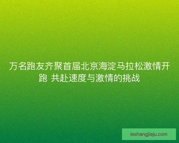 万名跑友齐聚首届北京海淀马拉松激情开跑 共赴速度与激情的挑战
