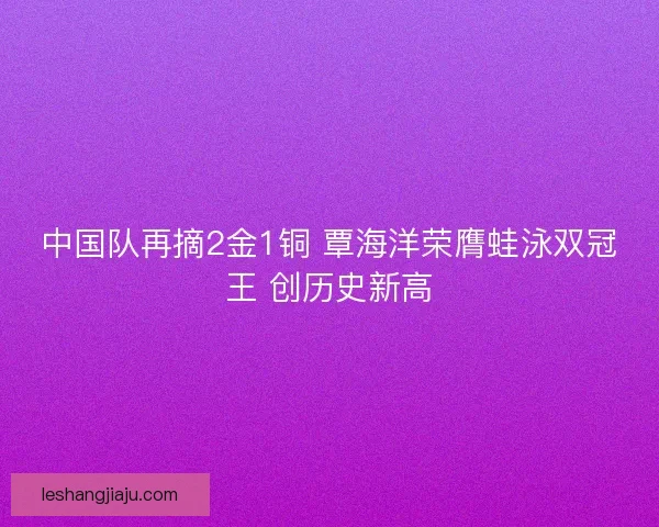 中国队再摘2金1铜 覃海洋荣膺蛙泳双冠王 创历史新高