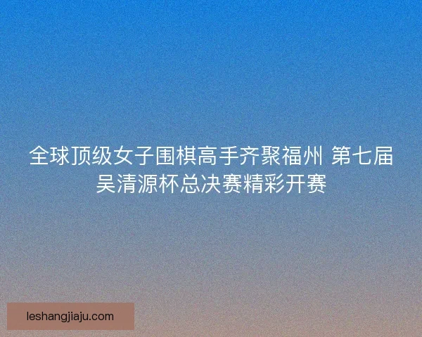 全球顶级女子围棋高手齐聚福州 第七届吴清源杯总决赛精彩开赛 全球顶级女子围棋高手齐聚福州 第七届吴清源杯总决赛精彩开赛