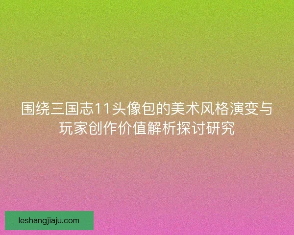 围绕三国志11头像包的美术风格演变与玩家创作价值解析探讨研究 围绕三国志11头像包的美术风格演变与玩家创作价值解析探讨研究
