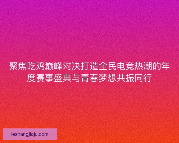 聚焦吃鸡巅峰对决打造全民电竞热潮的年度赛事盛典与青春梦想共振同行