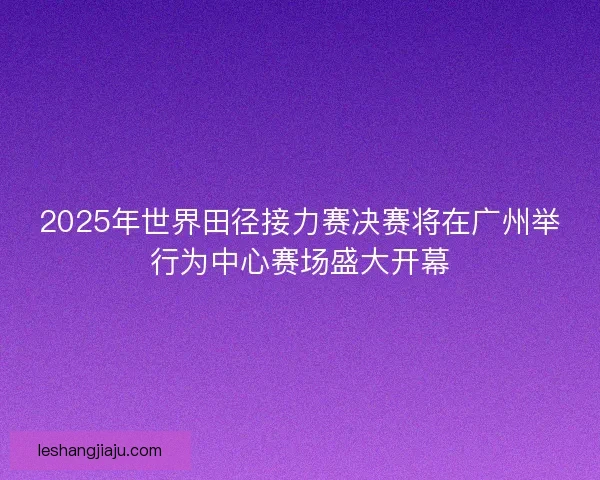 2025年世界田径接力赛决赛将在广州举行为中心赛场盛大开幕