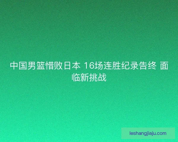 中国男篮惜败日本 16场连胜纪录告终 面临新挑战