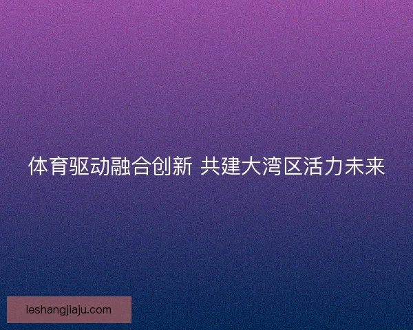 体育驱动融合创新 共建大湾区活力未来