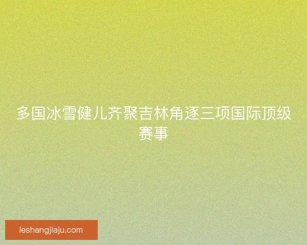 多国冰雪健儿齐聚吉林角逐三项国际顶级赛事