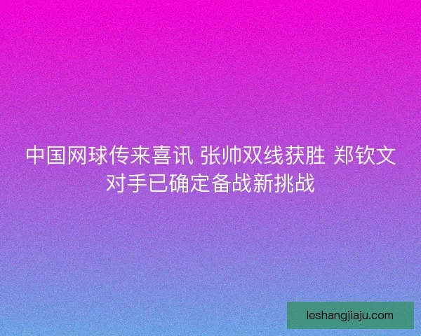 中国网球传来喜讯 张帅双线获胜 郑钦文对手已确定备战新挑战