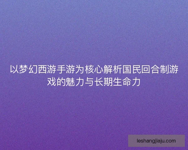 以梦幻西游手游为核心解析国民回合制游戏的魅力与长期生命力