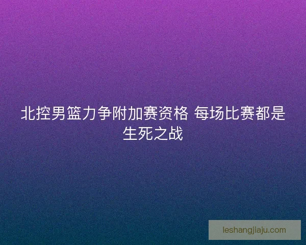 北控男篮力争附加赛资格 每场比赛都是生死之战