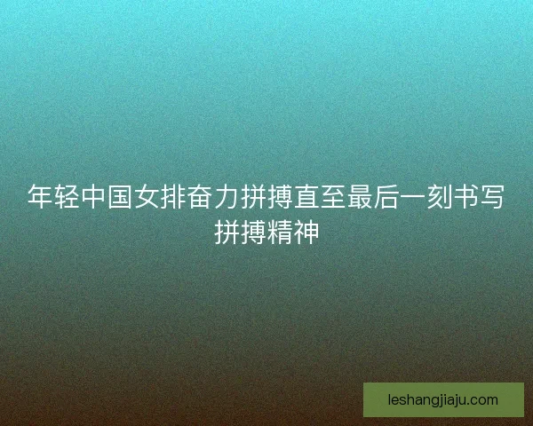 年轻中国女排奋力拼搏直至最后一刻书写拼搏精神