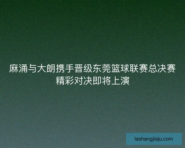 麻涌与大朗携手晋级东莞篮球联赛总决赛精彩对决即将上演