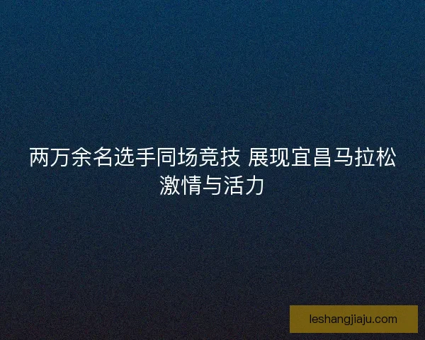 两万余名选手同场竞技 展现宜昌马拉松激情与活力