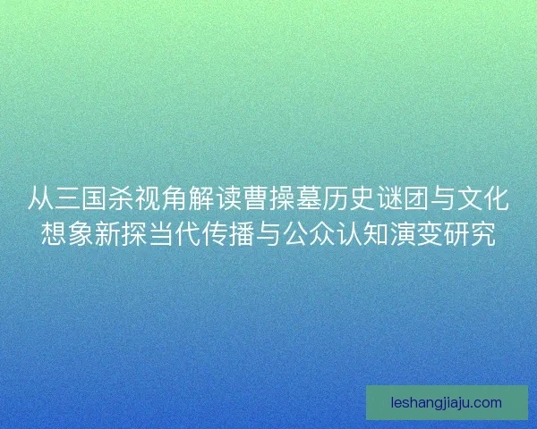 从三国杀视角解读曹操墓历史谜团与文化想象新探当代传播与公众认知演变研究