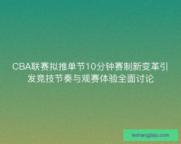 CBA联赛拟推单节10分钟赛制新变革引发竞技节奏与观赛体验全面讨论