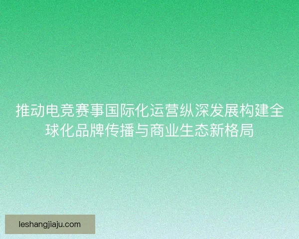 推动电竞赛事国际化运营纵深发展构建全球化品牌传播与商业生态新格局