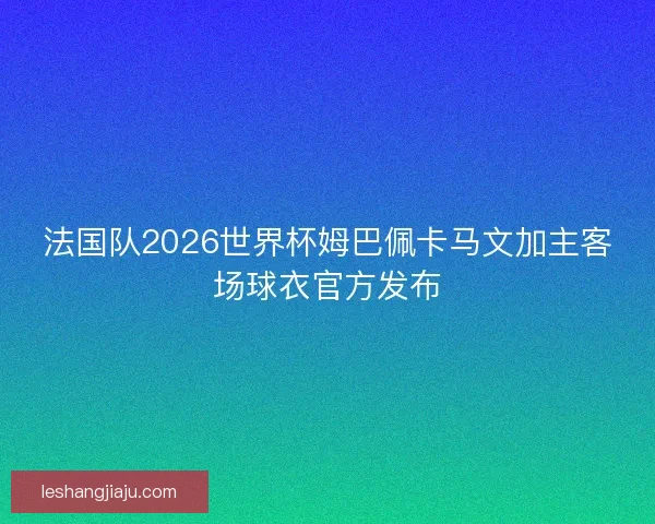 法国队2026世界杯姆巴佩卡马文加主客场球衣官方发布
