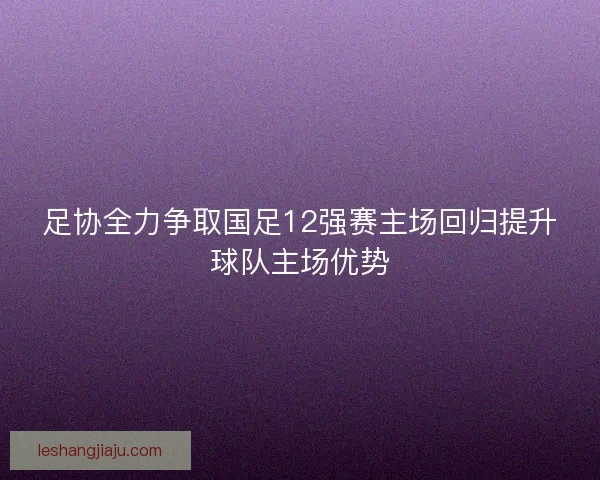足协全力争取国足12强赛主场回归提升球队主场优势
