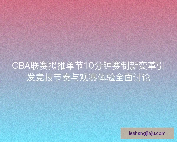 CBA联赛拟推单节10分钟赛制新变革引发竞技节奏与观赛体验全面讨论