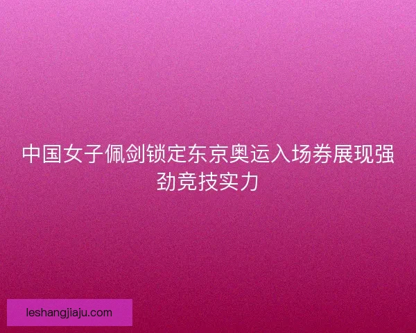 中国女子佩剑锁定东京奥运入场券展现强劲竞技实力