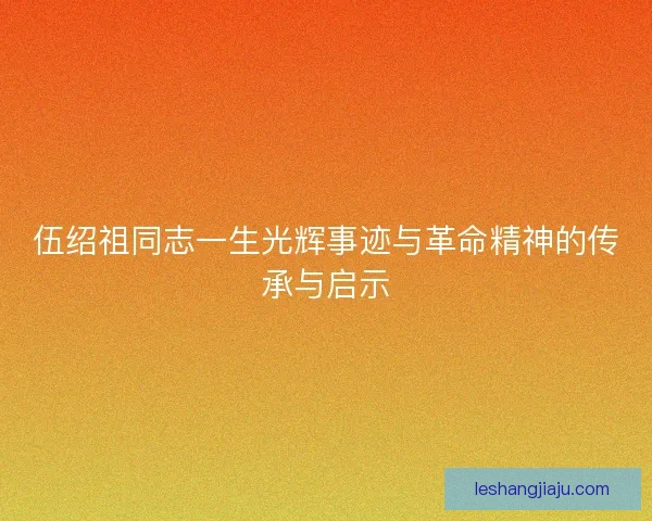 伍绍祖同志一生光辉事迹与革命精神的传承与启示