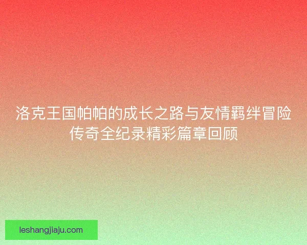 洛克王国帕帕的成长之路与友情羁绊冒险传奇全纪录精彩篇章回顾