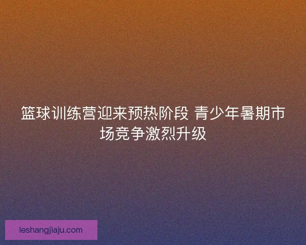 篮球训练营迎来预热阶段 青少年暑期市场竞争激烈升级 篮球训练营迎来预热阶段 青少年暑期市场竞争激烈升级