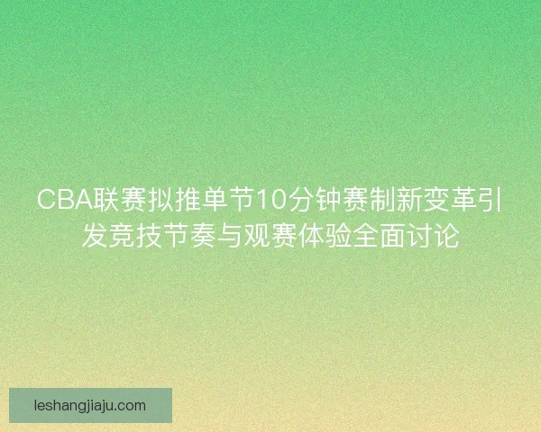 CBA联赛拟推单节10分钟赛制新变革引发竞技节奏与观赛体验全面讨论