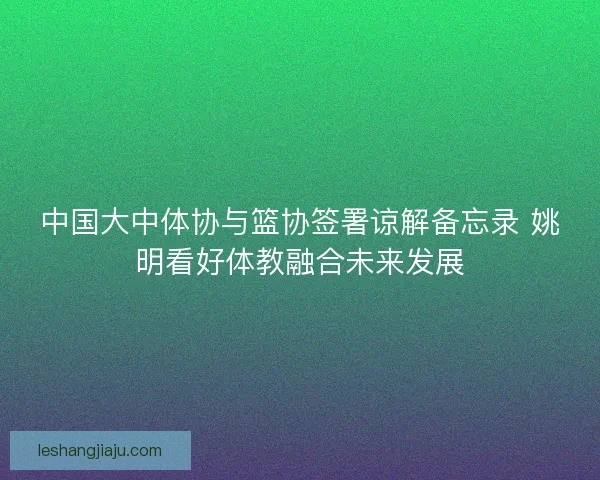 中国大中体协与篮协签署谅解备忘录 姚明看好体教融合未来发展