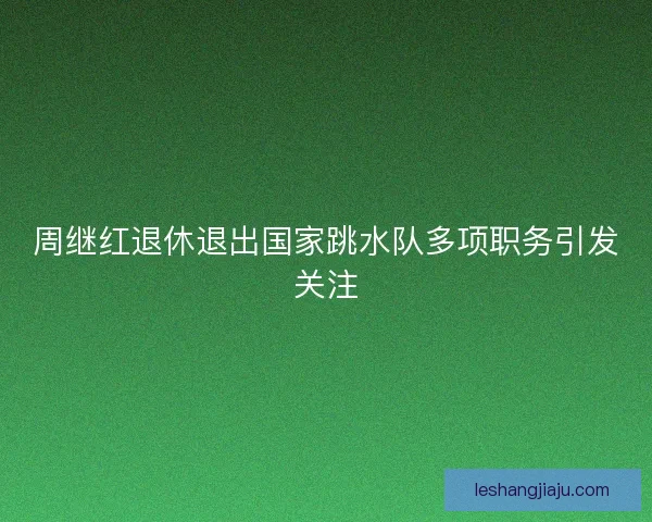 周继红退休退出国家跳水队多项职务引发关注