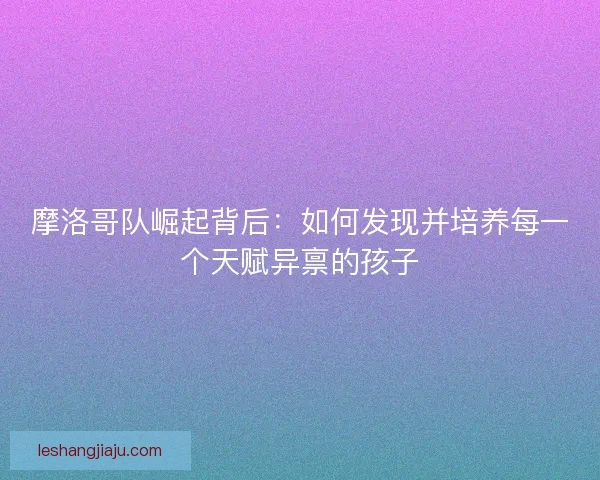 摩洛哥队崛起背后：如何发现并培养每一个天赋异禀的孩子