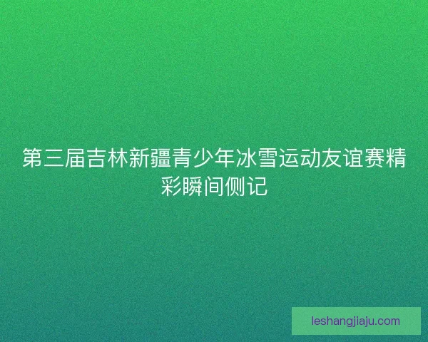 第三届吉林新疆青少年冰雪运动友谊赛精彩瞬间侧记