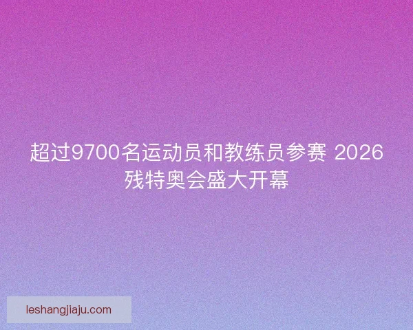 超过9700名运动员和教练员参赛 2026残特奥会盛大开幕