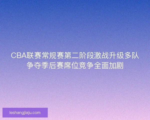 CBA联赛常规赛第二阶段激战升级多队争夺季后赛席位竞争全面加剧
