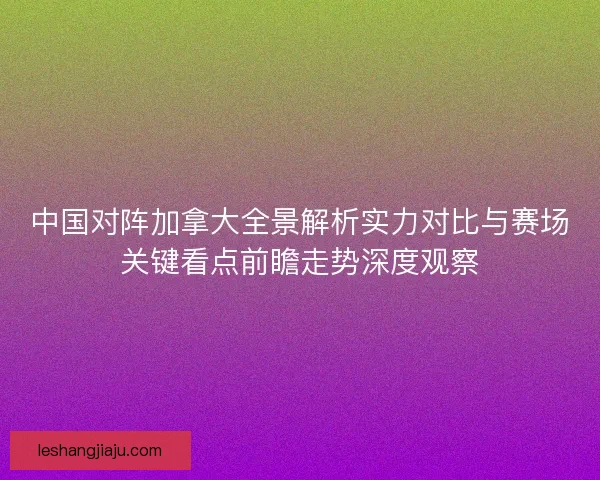 中国对阵加拿大全景解析实力对比与赛场关键看点前瞻走势深度观察