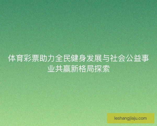 体育彩票助力全民健身发展与社会公益事业共赢新格局探索