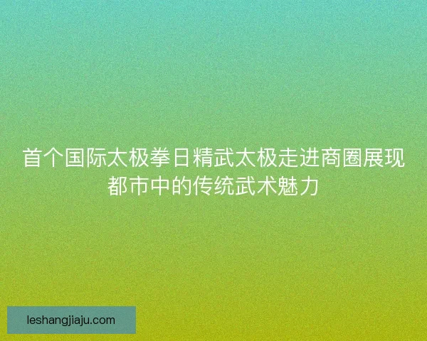 首个国际太极拳日精武太极走进商圈展现都市中的传统武术魅力 首个国际太极拳日精武太极走进商圈展现都市中的传统武术魅力