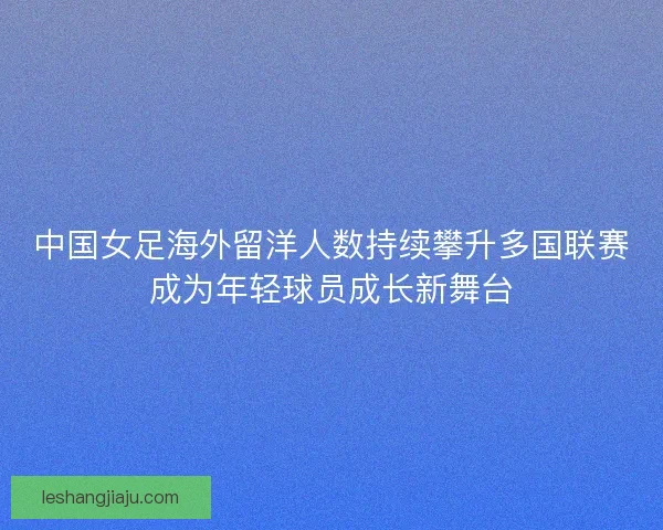中国女足海外留洋人数持续攀升多国联赛成为年轻球员成长新舞台 中国女足海外留洋人数持续攀升多国联赛成为年轻球员成长新舞台