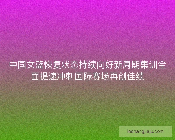 中国女篮恢复状态持续向好新周期集训全面提速冲刺国际赛场再创佳绩